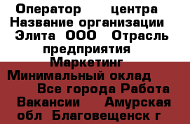 Оператор Call-центра › Название организации ­ Элита, ООО › Отрасль предприятия ­ Маркетинг › Минимальный оклад ­ 24 000 - Все города Работа » Вакансии   . Амурская обл.,Благовещенск г.